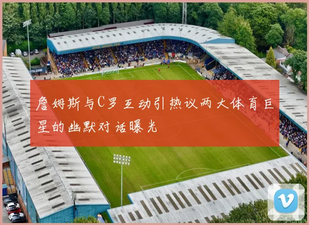 詹姆斯与C罗互动引热议两大体育巨星的幽默对话曝光