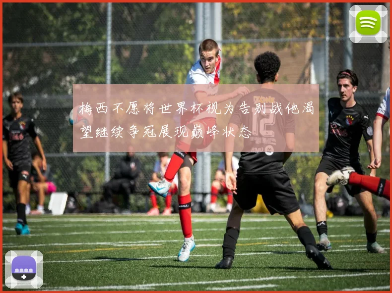梅西不愿将世界杯视为告别战他渴望继续争冠展现巅峰状态