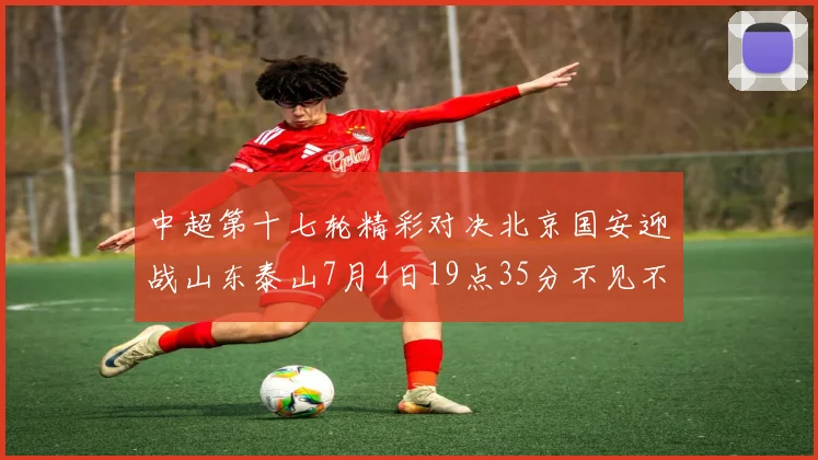 中超第十七轮精彩对决北京国安迎战山东泰山7月4日19点35分不见不散