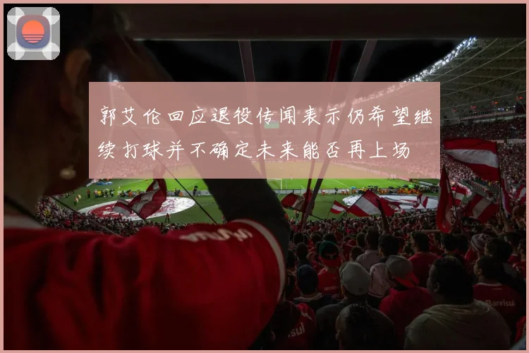 郭艾伦回应退役传闻表示仍希望继续打球并不确定未来能否再上场