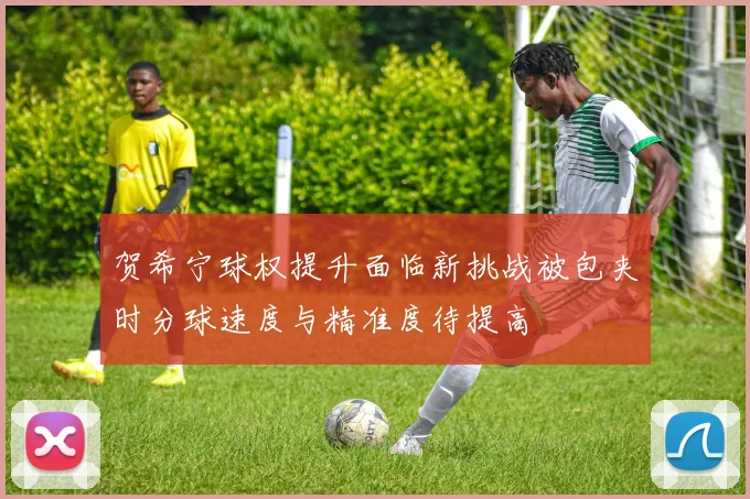 贺希宁球权提升面临新挑战被包夹时分球速度与精准度待提高