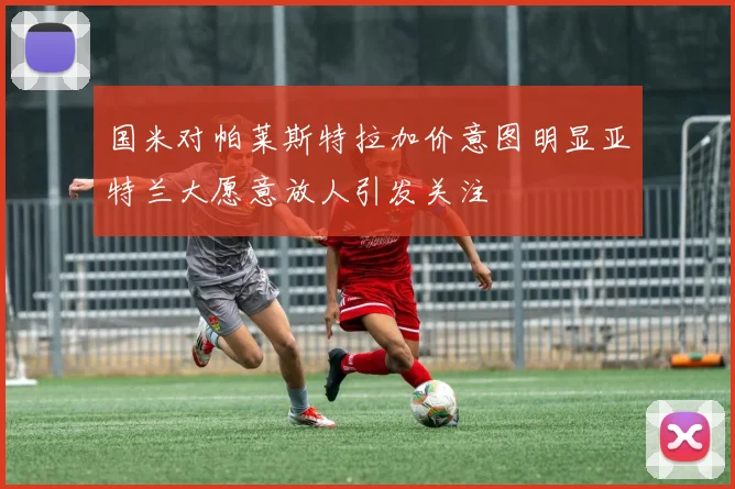 国米对帕莱斯特拉加价意图明显亚特兰大愿意放人引发关注