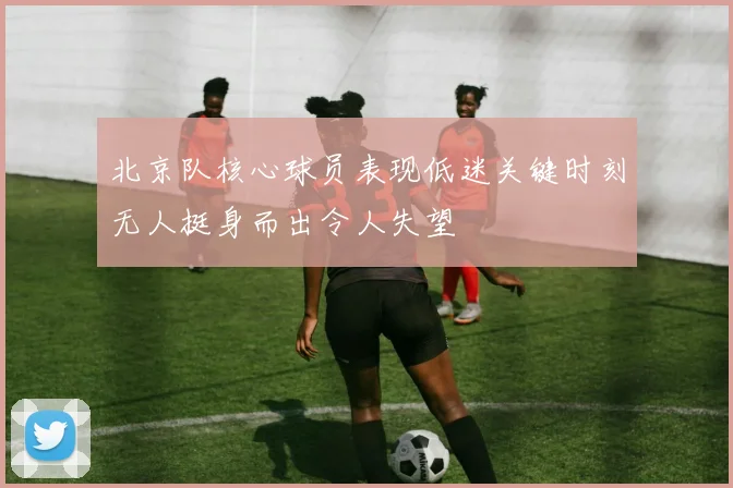 北京队核心球员表现低迷关键时刻无人挺身而出令人失望