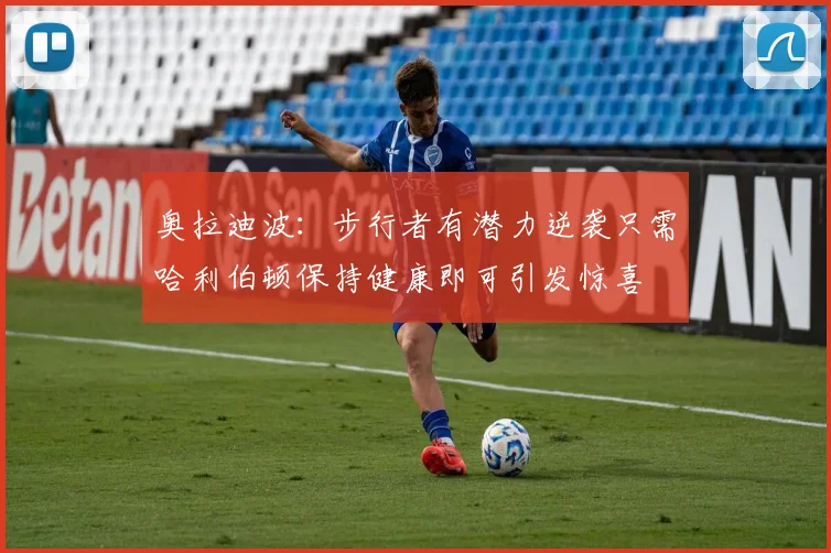 奥拉迪波：步行者有潜力逆袭只需哈利伯顿保持健康即可引发惊喜