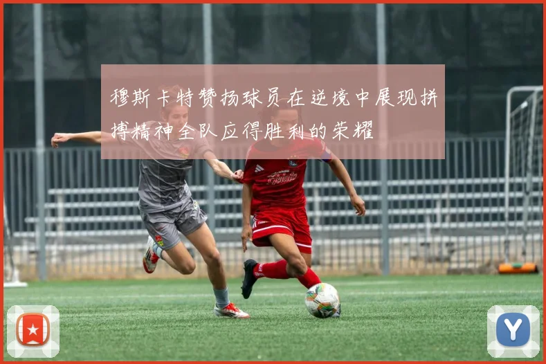 穆斯卡特赞扬球员在逆境中展现拼搏精神全队应得胜利的荣耀