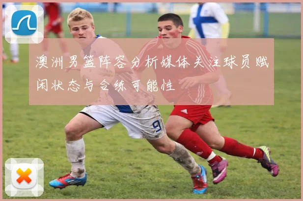 澳洲男篮阵容分析媒体关注球员赋闲状态与合练可能性