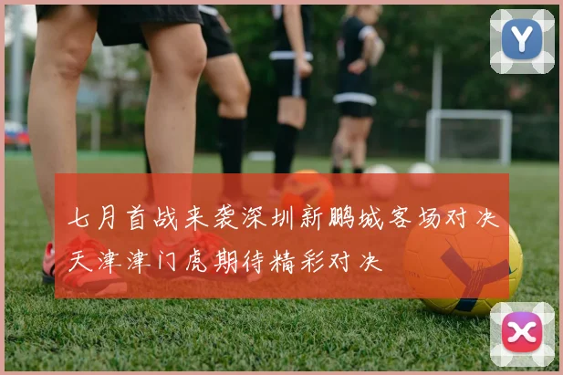 七月首战来袭深圳新鹏城客场对决天津津门虎期待精彩对决